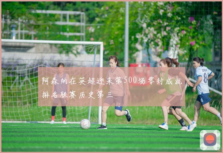 阿森纳在英超迎来第500场零封成就排名联赛历史第三