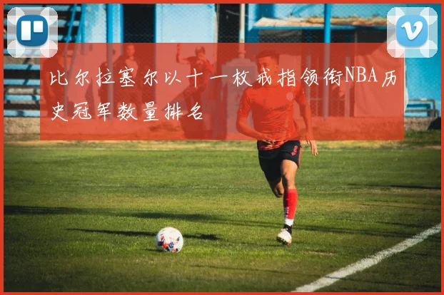 比尔拉塞尔以十一枚戒指领衔NBA历史冠军数量排名
